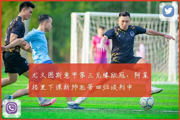 尤文图斯意甲第三无缘欧冠,阿莱格里下课新帅孔蒂回归谈判中
