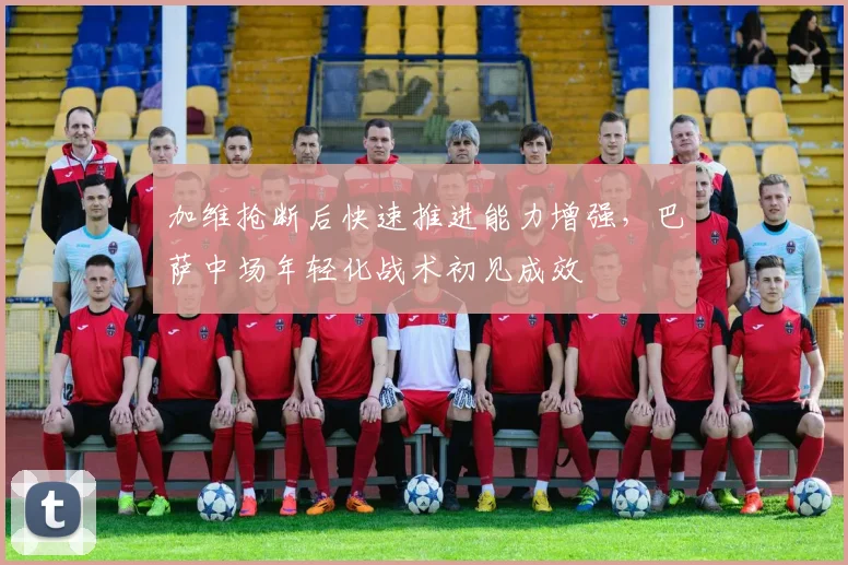 加维抢断后快速推进能力增强,巴萨中场年轻化战术初见成效