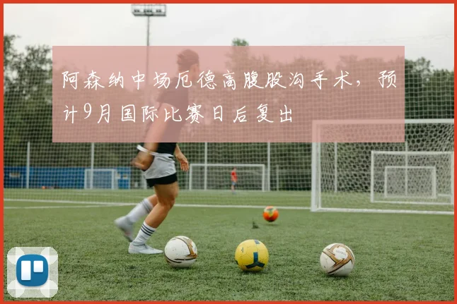 阿森纳中场厄德高腹股沟手术,预计9月国际比赛日后复出