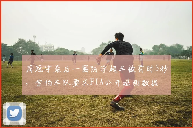 周冠宇最后一圈防守超车被罚时5秒，索伯车队要求FIA公开遥测数据