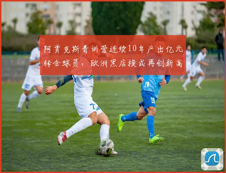 阿贾克斯青训营连续10年产出亿元转会球员,欧洲黑店模式再创新高