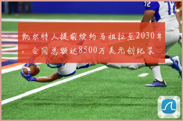凯尔特人提前续约马祖拉至2030年,合同总额达8500万美元创纪录