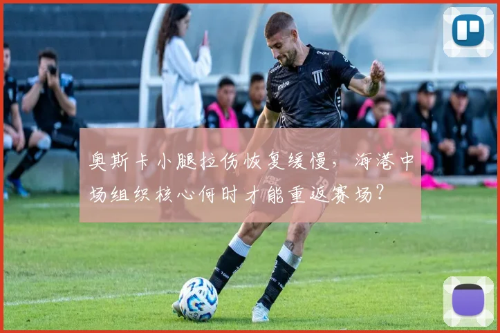 奥斯卡小腿拉伤恢复缓慢,海港中场组织核心何时才能重返赛场?