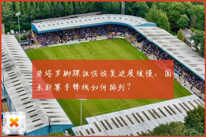 劳塔罗脚踝扭伤恢复进展缓慢，国米新赛季锋线如何排列？