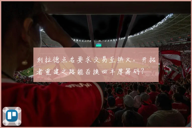 利拉德点名要求交易至热火,开拓者重建之路能否换回丰厚筹码?