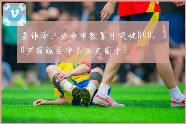 姜伟泽三分命中数累计突破800,30岁前能否冲击历史前十?